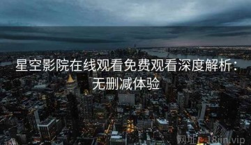星空影院在线观看免费观看深度解析：无删减体验