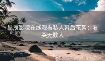 星辰影院在线观看私人幕后花絮：看哭无数人