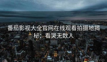 番茄影视大全官网在线观看拍摄地揭秘：看哭无数人