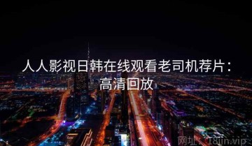 人人影视日韩在线观看老司机荐片：高清回放