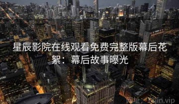 星辰影院在线观看免费完整版幕后花絮：幕后故事曝光