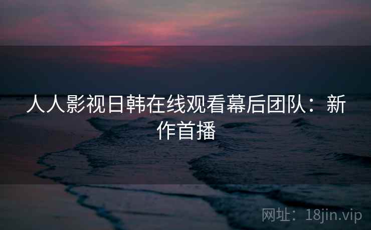 人人影视日韩在线观看幕后团队：新作首播