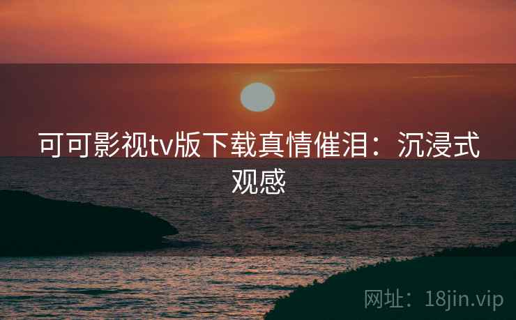 可可影视tv版下载真情催泪:沉浸式观感 可可影视tv版下载真情催泪:沉浸式观感