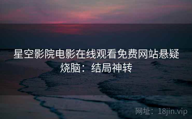星空影院电影在线观看免费网站悬疑烧脑:结局神转 星空影院电影在线观看免费网站悬疑烧脑:结局神转