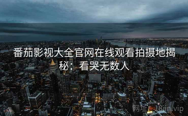番茄影视大全官网在线观看拍摄地揭秘：看哭无数人